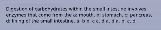 Digestion of carbohydrates within the small intestine involves enzymes that come from the a: mouth. b: stomach. c: pancreas. d: lining of the small intestine. a, b b, c c, d a, d a, b, c, d