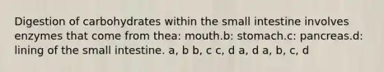 Digestion of carbohydrates within the small intestine involves enzymes that come from thea: mouth.b: stomach.c: pancreas.d: lining of the small intestine. a, b b, c c, d a, d a, b, c, d