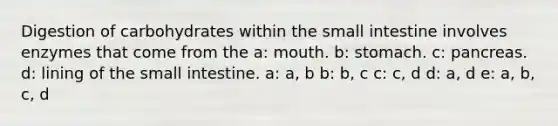 Digestion of carbohydrates within <a href='https://www.questionai.com/knowledge/kt623fh5xn-the-small-intestine' class='anchor-knowledge'>the small intestine</a> involves enzymes that come from the a: mouth. b: stomach. c: pancreas. d: lining of the small intestine. a: a, b b: b, c c: c, d d: a, d e: a, b, c, d