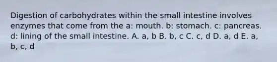 Digestion of carbohydrates within the small intestine involves enzymes that come from the a: mouth. b: stomach. c: pancreas. d: lining of the small intestine. A. a, b B. b, c C. c, d D. a, d E. a, b, c, d