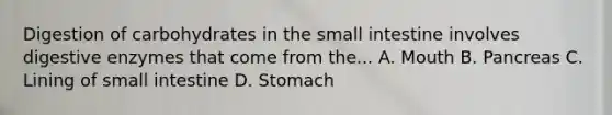 Digestion of carbohydrates in the small intestine involves digestive enzymes that come from the... A. Mouth B. Pancreas C. Lining of small intestine D. Stomach