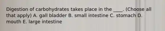 Digestion of carbohydrates takes place in the ____. (Choose all that apply) A. gall bladder B. small intestine C. stomach D. mouth E. large intestine