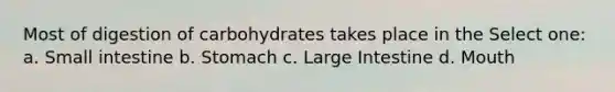 Most of digestion of carbohydrates takes place in the Select one: a. Small intestine b. Stomach c. Large Intestine d. Mouth