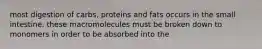 most digestion of carbs, proteins and fats occurs in the small intestine. these macromolecules must be broken down to monomers in order to be absorbed into the