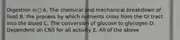 Digestion is: A. The chemical and mechanical breakdown of food B. the process by which nutrients cross from the GI tract into the blood C. The conversion of glucose to glycogen D. Dependent on CNS for all activity E. All of the above