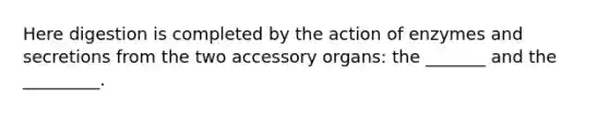 Here digestion is completed by the action of enzymes and secretions from the two accessory organs: the _______ and the _________.