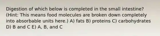 Digestion of which below is completed in the small intestine? (Hint: This means food molecules are broken down completely into absorbable units here.) A) fats B) proteins C) carbohydrates D) B and C E) A, B, and C