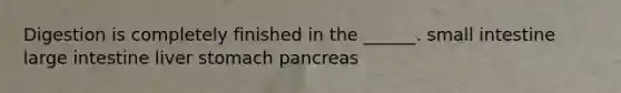 Digestion is completely finished in the ______. small intestine large intestine liver stomach pancreas