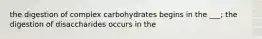 the digestion of complex carbohydrates begins in the ___; the digestion of disaccharides occurs in the