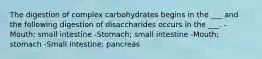 The digestion of complex carbohydrates begins in the ___ and the following digestion of disaccharides occurs in the ___. -Mouth; small intestine -Stomach; small intestine -Mouth; stomach -Small intestine; pancreas