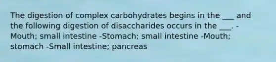 The digestion of complex carbohydrates begins in the ___ and the following digestion of disaccharides occurs in the ___. -Mouth; small intestine -Stomach; small intestine -Mouth; stomach -Small intestine; pancreas