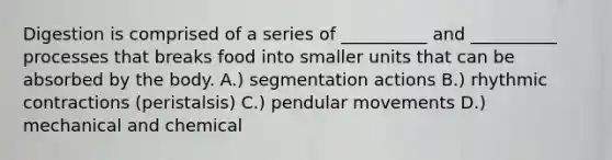 Digestion is comprised of a series of __________ and __________ processes that breaks food into smaller units that can be absorbed by the body. A.) segmentation actions B.) rhythmic contractions (peristalsis) C.) pendular movements D.) mechanical and chemical