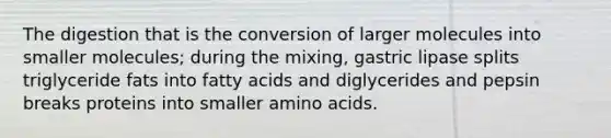 The digestion that is the conversion of larger molecules into smaller molecules; during the mixing, gastric lipase splits triglyceride fats into fatty acids and diglycerides and pepsin breaks proteins into smaller amino acids.