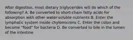 After digestion, most dietary triglycerides will do which of the following? A. Be converted to short-chain fatty acids for absorption with other water-soluble nutrients B. Enter the lymphatic system inside chylomicrons C. Enter the colon and become "food" for bacteria D. Be converted to bile in the lumen of the intestine