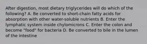 After digestion, most dietary triglycerides will do which of the following? A. Be converted to short-chain fatty acids for absorption with other water-soluble nutrients B. Enter the lymphatic system inside chylomicrons C. Enter the colon and become "food" for bacteria D. Be converted to bile in the lumen of the intestine