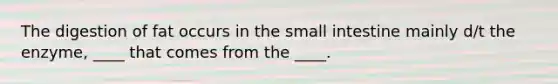 The digestion of fat occurs in <a href='https://www.questionai.com/knowledge/kt623fh5xn-the-small-intestine' class='anchor-knowledge'>the small intestine</a> mainly d/t the enzyme, ____ that comes from the ____.