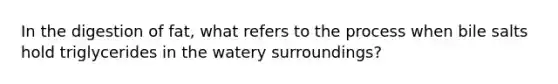In the digestion of fat, what refers to the process when bile salts hold triglycerides in the watery surroundings?