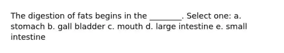 The digestion of fats begins in the ________. Select one: a. stomach b. gall bladder c. mouth d. <a href='https://www.questionai.com/knowledge/kGQjby07OK-large-intestine' class='anchor-knowledge'>large intestine</a> e. small intestine