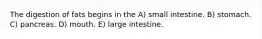The digestion of fats begins in the A) small intestine. B) stomach. C) pancreas. D) mouth. E) large intestine.