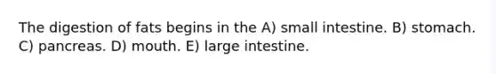 The digestion of fats begins in the A) small intestine. B) stomach. C) pancreas. D) mouth. E) <a href='https://www.questionai.com/knowledge/kGQjby07OK-large-intestine' class='anchor-knowledge'>large intestine</a>.