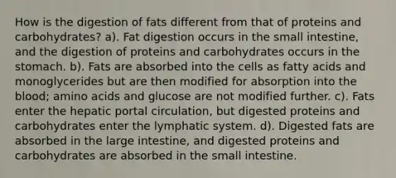 How is the digestion of fats different from that of proteins and carbohydrates? a). Fat digestion occurs in the small intestine, and the digestion of proteins and carbohydrates occurs in the stomach. b). Fats are absorbed into the cells as fatty acids and monoglycerides but are then modified for absorption into the blood; amino acids and glucose are not modified further. c). Fats enter the hepatic portal circulation, but digested proteins and carbohydrates enter the lymphatic system. d). Digested fats are absorbed in the large intestine, and digested proteins and carbohydrates are absorbed in the small intestine.