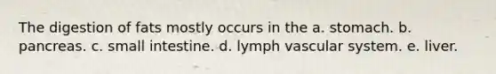 The digestion of fats mostly occurs in the a. stomach. b. pancreas. c. small intestine. d. lymph vascular system. e. liver.
