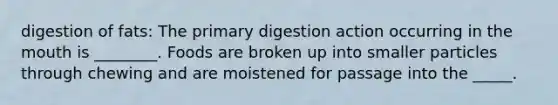 digestion of fats: The primary digestion action occurring in the mouth is ________. Foods are broken up into smaller particles through chewing and are moistened for passage into the _____.