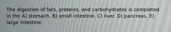 The digestion of fats, proteins, and carbohydrates is completed in the A) stomach. B) small intestine. C) liver. D) pancreas. E) <a href='https://www.questionai.com/knowledge/kGQjby07OK-large-intestine' class='anchor-knowledge'>large intestine</a>.