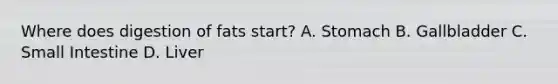 Where does digestion of fats start? A. Stomach B. Gallbladder C. Small Intestine D. Liver