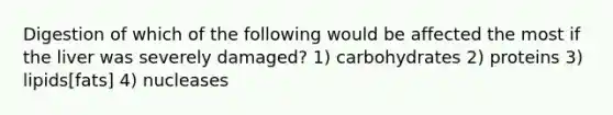 Digestion of which of the following would be affected the most if the liver was severely damaged? 1) carbohydrates 2) proteins 3) lipids[fats] 4) nucleases