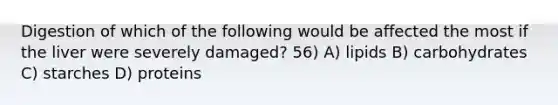 Digestion of which of the following would be affected the most if the liver were severely damaged? 56) A) lipids B) carbohydrates C) starches D) proteins