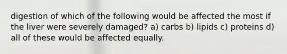 digestion of which of the following would be affected the most if the liver were severely damaged? a) carbs b) lipids c) proteins d) all of these would be affected equally.