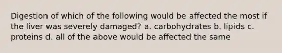 Digestion of which of the following would be affected the most if the liver was severely damaged? a. carbohydrates b. lipids c. proteins d. all of the above would be affected the same