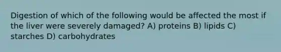 Digestion of which of the following would be affected the most if the liver were severely damaged? A) proteins B) lipids C) starches D) carbohydrates