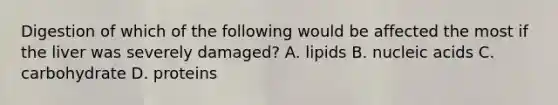 Digestion of which of the following would be affected the most if the liver was severely damaged? A. lipids B. nucleic acids C. carbohydrate D. proteins