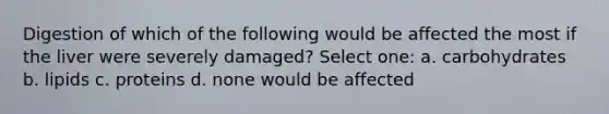 Digestion of which of the following would be affected the most if the liver were severely damaged? Select one: a. carbohydrates b. lipids c. proteins d. none would be affected