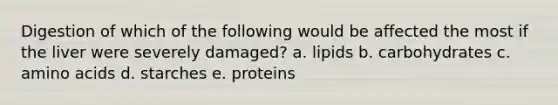 Digestion of which of the following would be affected the most if the liver were severely damaged? a. lipids b. carbohydrates c. amino acids d. starches e. proteins