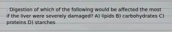. Digestion of which of the following would be affected the most if the liver were severely damaged? A) lipids B) carbohydrates C) proteins D) starches