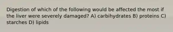 Digestion of which of the following would be affected the most if the liver were severely damaged? A) carbihydrates B) proteins C) starches D) lipids