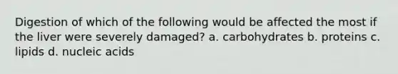 Digestion of which of the following would be affected the most if the liver were severely damaged? a. carbohydrates b. proteins c. lipids d. nucleic acids