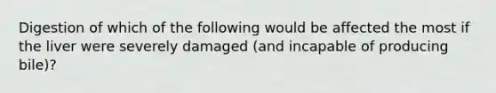 Digestion of which of the following would be affected the most if the liver were severely damaged (and incapable of producing bile)?