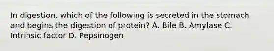 In digestion, which of the following is secreted in the stomach and begins the digestion of protein? A. Bile B. Amylase C. Intrinsic factor D. Pepsinogen