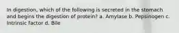 In digestion, which of the following is secreted in the stomach and begins the digestion of protein? a. Amylase b. Pepsinogen c. Intrinsic factor d. Bile