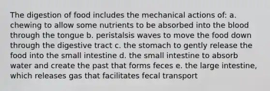 The digestion of food includes the mechanical actions of: a. chewing to allow some nutrients to be absorbed into <a href='https://www.questionai.com/knowledge/k7oXMfj7lk-the-blood' class='anchor-knowledge'>the blood</a> through the tongue b. peristalsis waves to move the food down through the digestive tract c. <a href='https://www.questionai.com/knowledge/kLccSGjkt8-the-stomach' class='anchor-knowledge'>the stomach</a> to gently release the food into <a href='https://www.questionai.com/knowledge/kt623fh5xn-the-small-intestine' class='anchor-knowledge'>the small intestine</a> d. the small intestine to absorb water and create the past that forms feces e. the large intestine, which releases gas that facilitates fecal transport