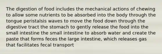 The digestion of food includes the mechanical actions of chewing to allow some nutrients to be absorbed into the body through the tongue peristalsis waves to move the food down through the digestive tract the stomach to gently release the food into the small intestine the small intestine to absorb water and create the paste that forms feces the large intestine, which releases gas that facilitates fecal transport