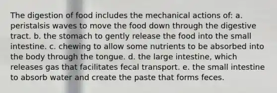 The digestion of food includes the mechanical actions of: a. peristalsis waves to move the food down through the digestive tract. b. the stomach to gently release the food into the small intestine. c. chewing to allow some nutrients to be absorbed into the body through the tongue. d. the large intestine, which releases gas that facilitates fecal transport. e. the small intestine to absorb water and create the paste that forms feces.