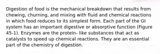 Digestion of food is the mechanical breakdown that results from chewing, churning, and mixing with fluid and chemical reactions in which food reduces to its simplest form. Each part of the GI system has an important digestive or absorptive function (Figure 45-1). Enzymes are the protein- like substances that act as catalysts to speed up chemical reactions. They are an essential part of the chemistry of digestion.