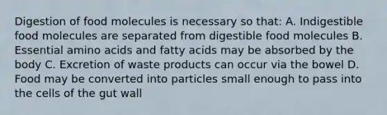 Digestion of food molecules is necessary so that: A. Indigestible food molecules are separated from digestible food molecules B. Essential <a href='https://www.questionai.com/knowledge/k9gb720LCl-amino-acids' class='anchor-knowledge'>amino acids</a> and fatty acids may be absorbed by the body C. Excretion of waste products can occur via the bowel D. Food may be converted into particles small enough to pass into the cells of the gut wall