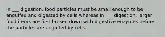 In ___ digestion, food particles must be small enough to be engulfed and digested by cells whereas in ___ digestion, larger food items are first broken down with <a href='https://www.questionai.com/knowledge/kK14poSlmL-digestive-enzymes' class='anchor-knowledge'>digestive enzymes</a> before the particles are engulfed by cells.