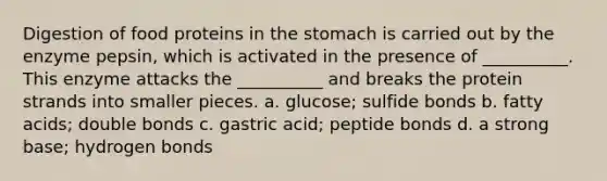 Digestion of food proteins in the stomach is carried out by the enzyme pepsin, which is activated in the presence of __________. This enzyme attacks the __________ and breaks the protein strands into smaller pieces. a. glucose; sulfide bonds b. fatty acids; double bonds c. gastric acid; peptide bonds d. a strong base; hydrogen bonds